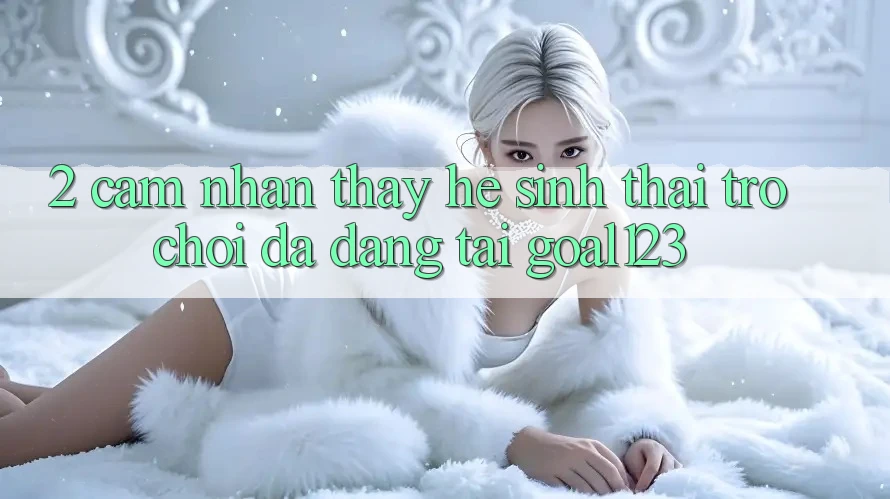 2. Cảm nhận thấy hệ sinh thái trò chơi đa dạng tại Goal123 2. Cảm nhận thấy hệ sinh thái trò chơi đa dạng tại Goal123