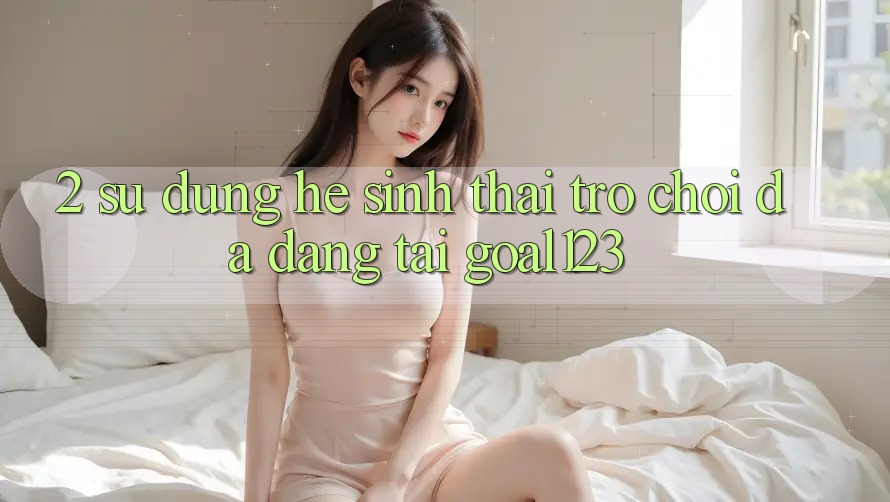 2. Sử dụng hệ sinh thái trò chơi đa dạng tại Goal123 2. Sử dụng hệ sinh thái trò chơi đa dạng tại Goal123