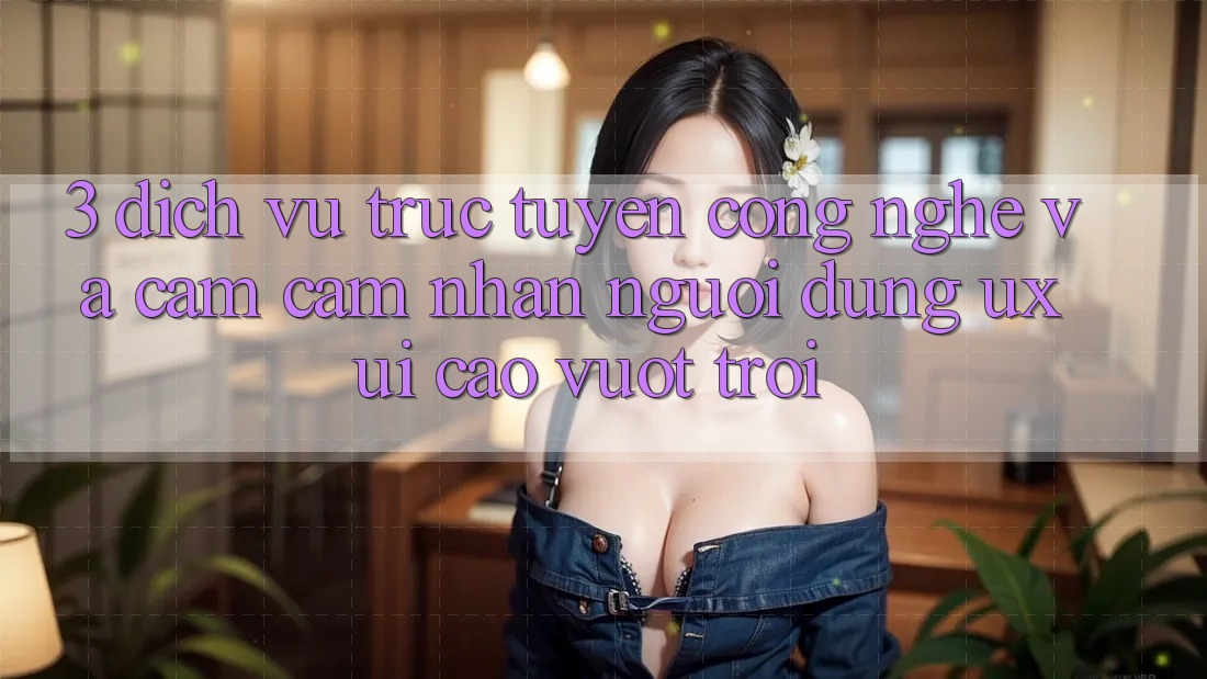 3. Dịch vụ trực tuyến công nghệ và Cảm cảm nhận người dùng (UX/UI) cao vượt trội