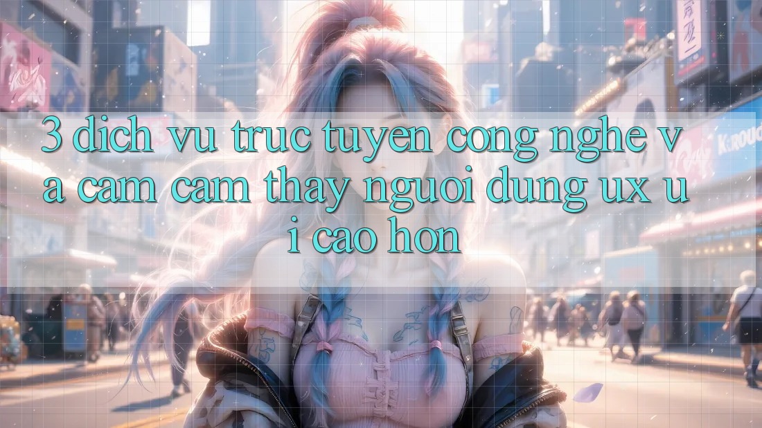 3. Dịch vụ trực tuyến công nghệ và Cảm cảm thấy người dùng (UX/UI) cao hơn