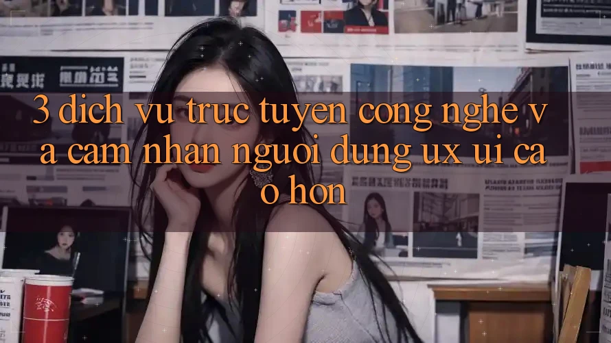 3. Dịch vụ trực tuyến công nghệ và Cảm nhận người dùng (UX/UI) cao hơn