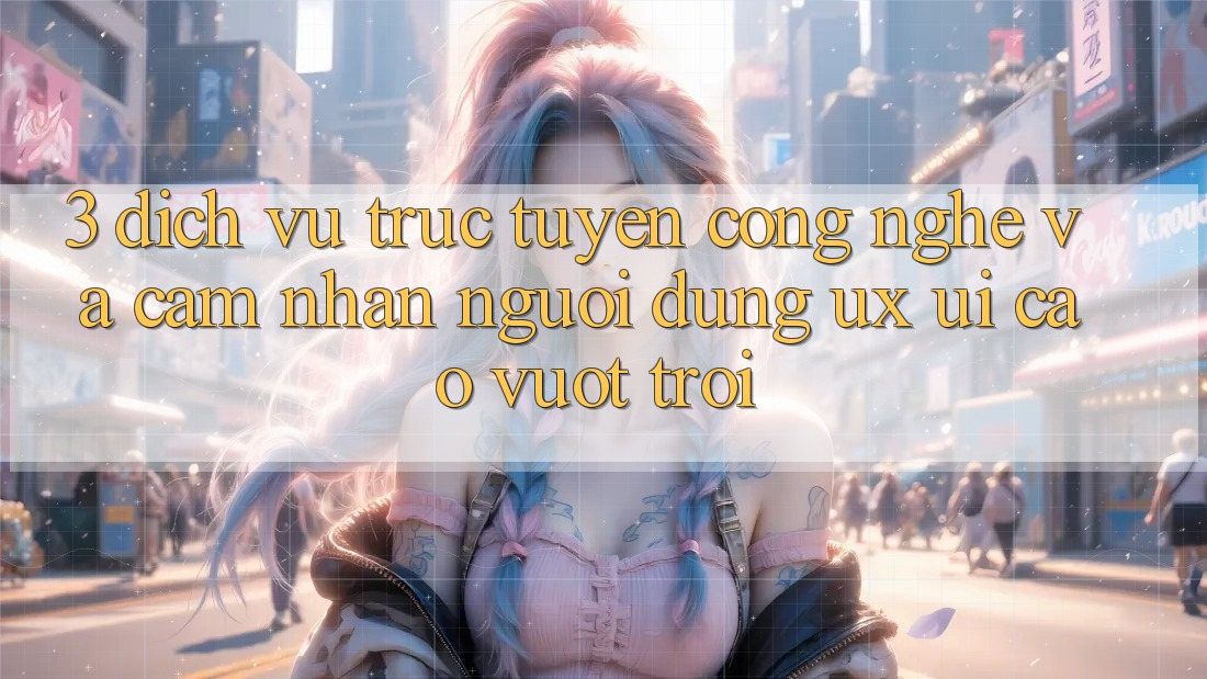 3. Dịch vụ trực tuyến công nghệ và Cảm nhận người dùng (UX/UI) cao vượt trội