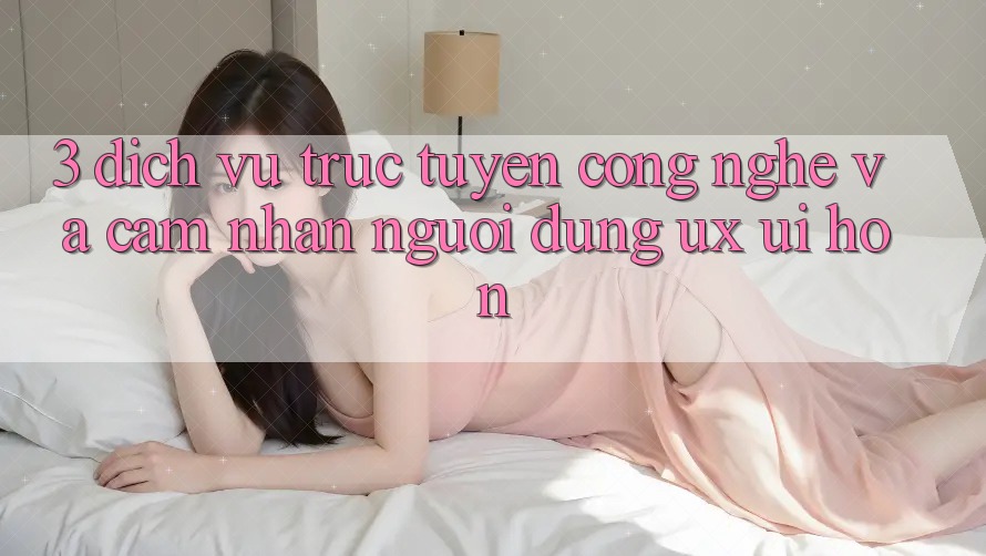 3. Dịch vụ trực tuyến công nghệ và Cảm nhận người dùng (UX/UI) hơn