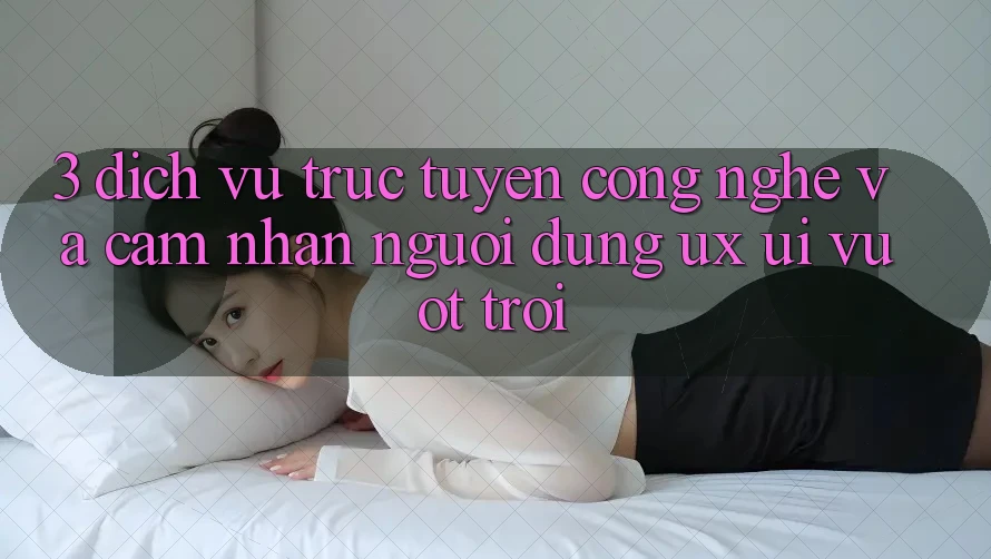 3. Dịch vụ trực tuyến công nghệ và Cảm nhận người dùng (UX/UI) vượt trội