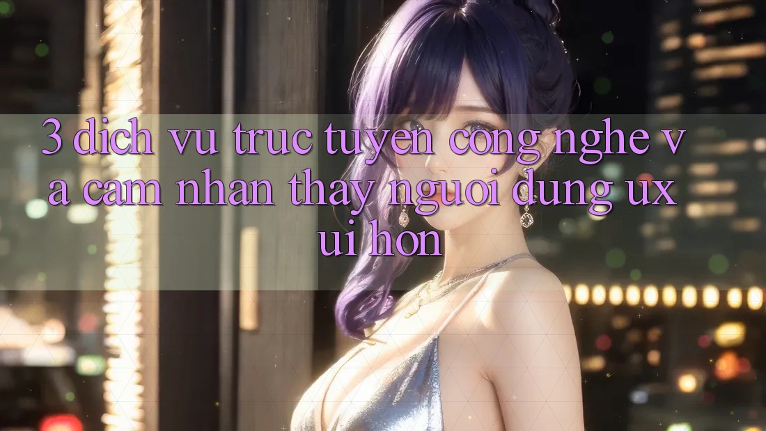 3. Dịch vụ trực tuyến công nghệ và Cảm nhận thấy người dùng (UX/UI) hơn
