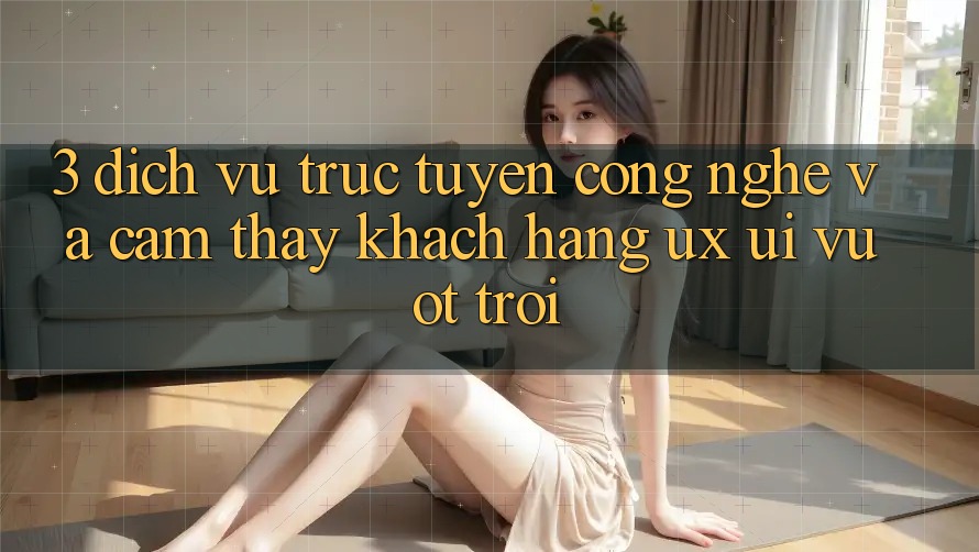 3. Dịch vụ trực tuyến công nghệ và Cảm thấy khách hàng (UX/UI) vượt trội