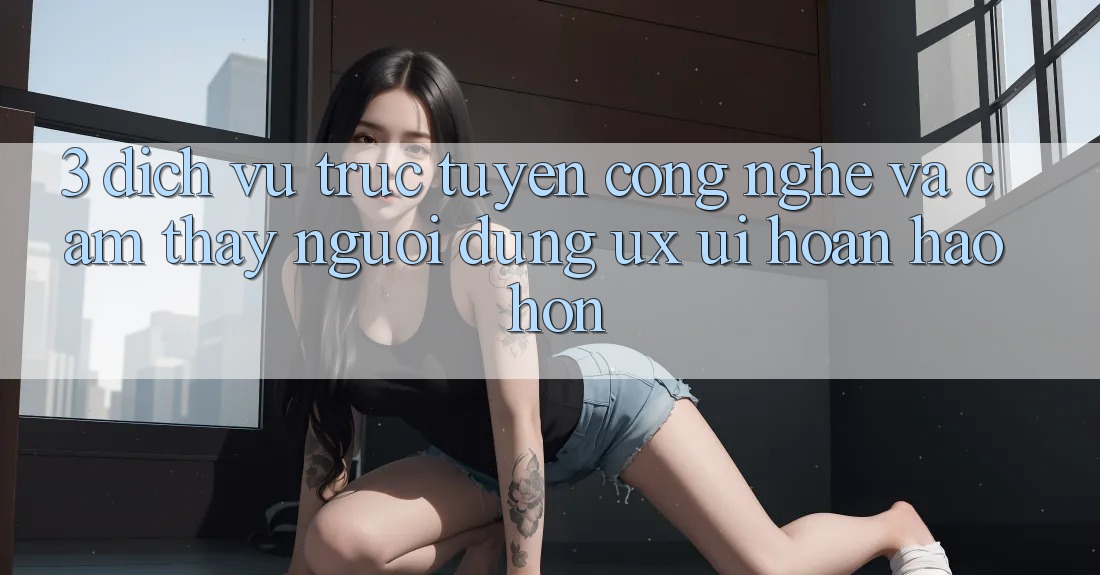 3. Dịch vụ trực tuyến công nghệ và Cảm thấy người dùng (UX/UI) hoàn hảo hơn 3. Dịch vụ trực tuyến công nghệ và Cảm thấy người dùng (UX/UI) hoàn hảo hơn