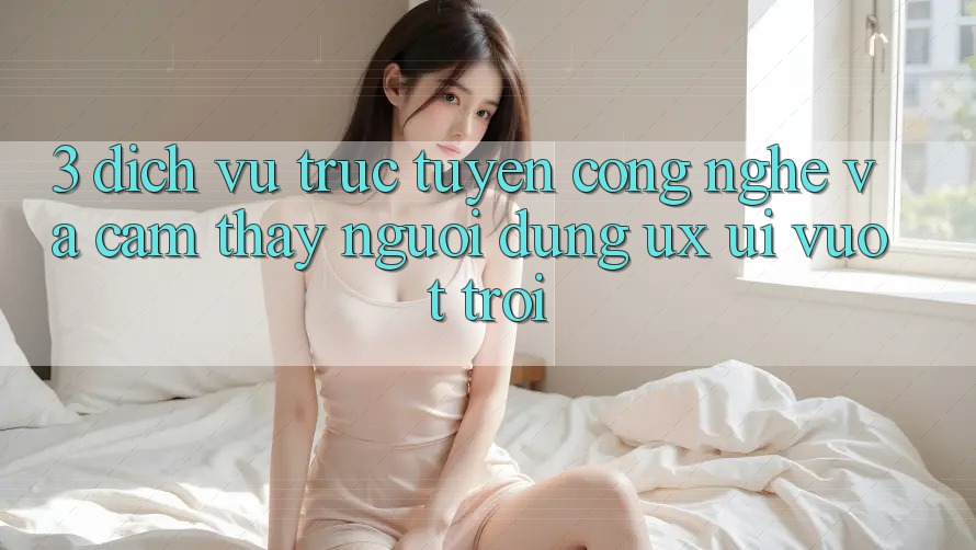 3. Dịch vụ trực tuyến công nghệ và Cảm thấy người dùng (UX/UI) vượt trội