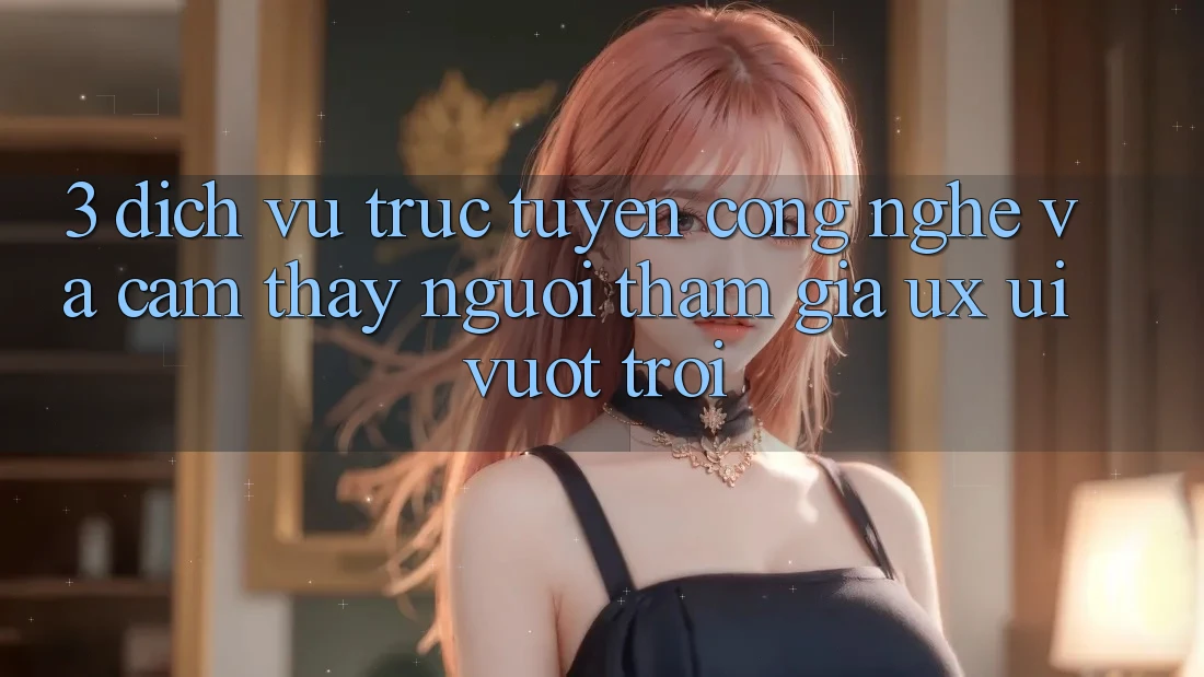 3. Dịch vụ trực tuyến công nghệ và Cảm thấy người tham gia (UX/UI) vượt trội 3. Dịch vụ trực tuyến công nghệ và Cảm thấy người tham gia (UX/UI) vượt trội