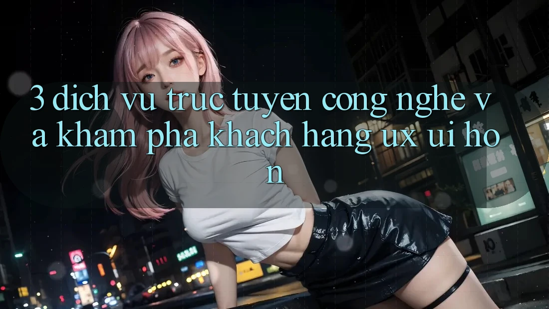 3. Dịch vụ trực tuyến công nghệ và Khám phá khách hàng (UX/UI) hơn