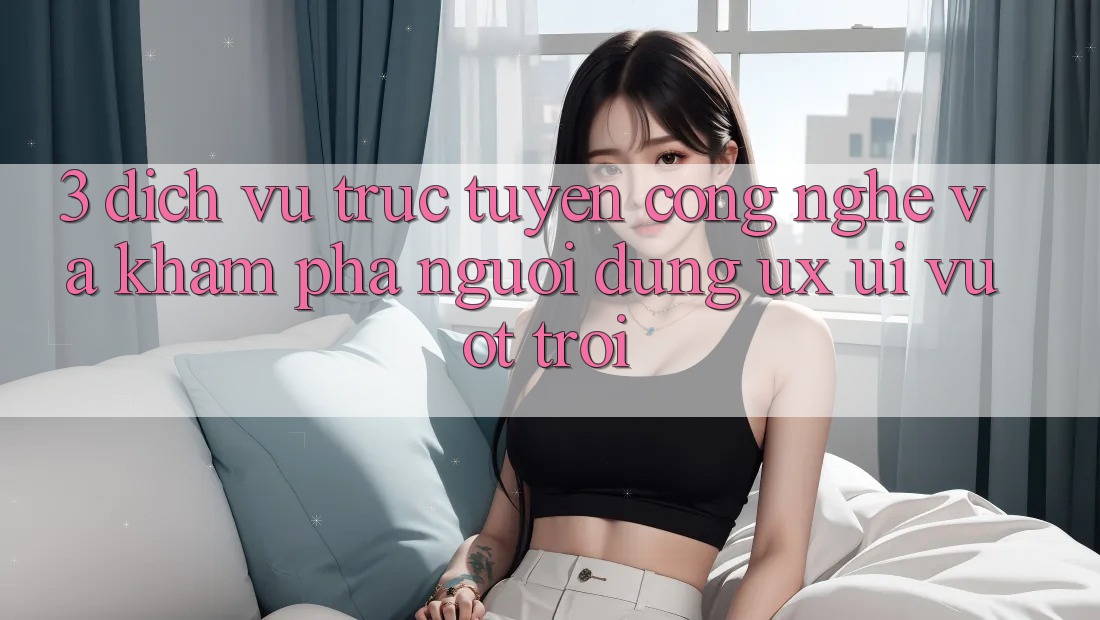 3. Dịch vụ trực tuyến công nghệ và Khám phá người dùng (UX/UI) vượt trội 3. Dịch vụ trực tuyến công nghệ và Khám phá người dùng (UX/UI) vượt trội
