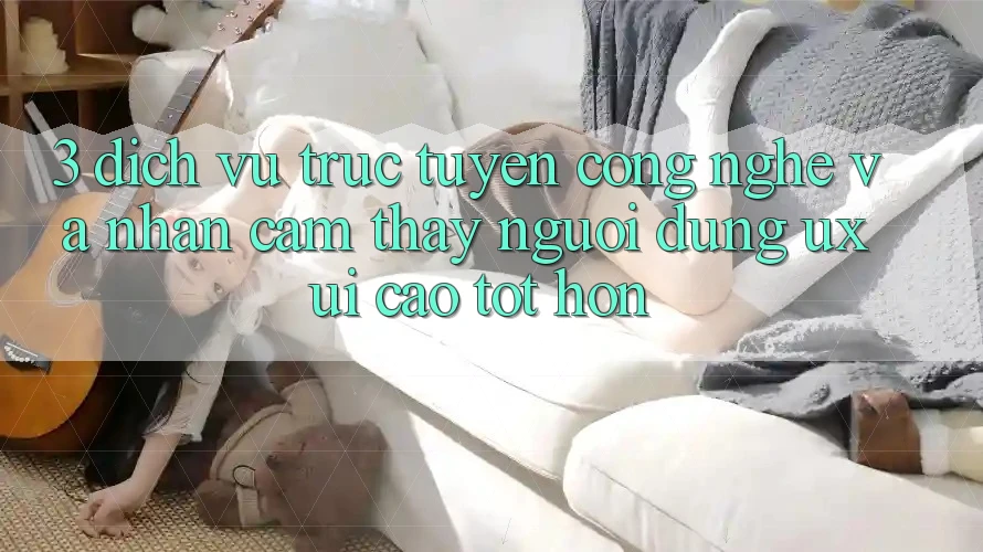 3. Dịch vụ trực tuyến công nghệ và Nhận cảm thấy người dùng (UX/UI) cao tốt hơn
