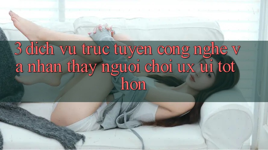 3. Dịch vụ trực tuyến công nghệ và Nhận thấy người chơi (UX/UI) tốt hơn