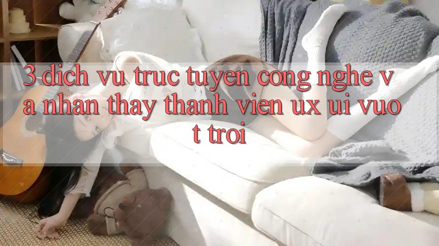 3. Dịch vụ trực tuyến công nghệ và Nhận thấy thành viên (UX/UI) vượt trội 3. Dịch vụ trực tuyến công nghệ và Nhận thấy thành viên (UX/UI) vượt trội