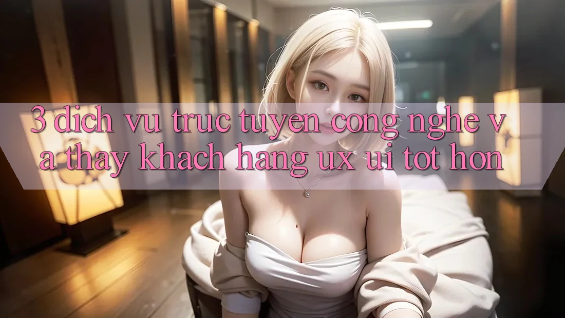 3. Dịch vụ trực tuyến công nghệ và Thấy khách hàng (UX/UI) tốt hơn