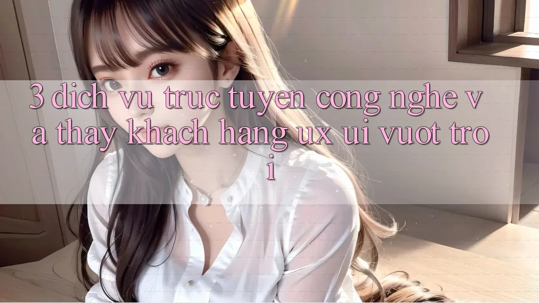 3. Dịch vụ trực tuyến công nghệ và Thấy khách hàng (UX/UI) vượt trội 3. Dịch vụ trực tuyến công nghệ và Thấy khách hàng (UX/UI) vượt trội