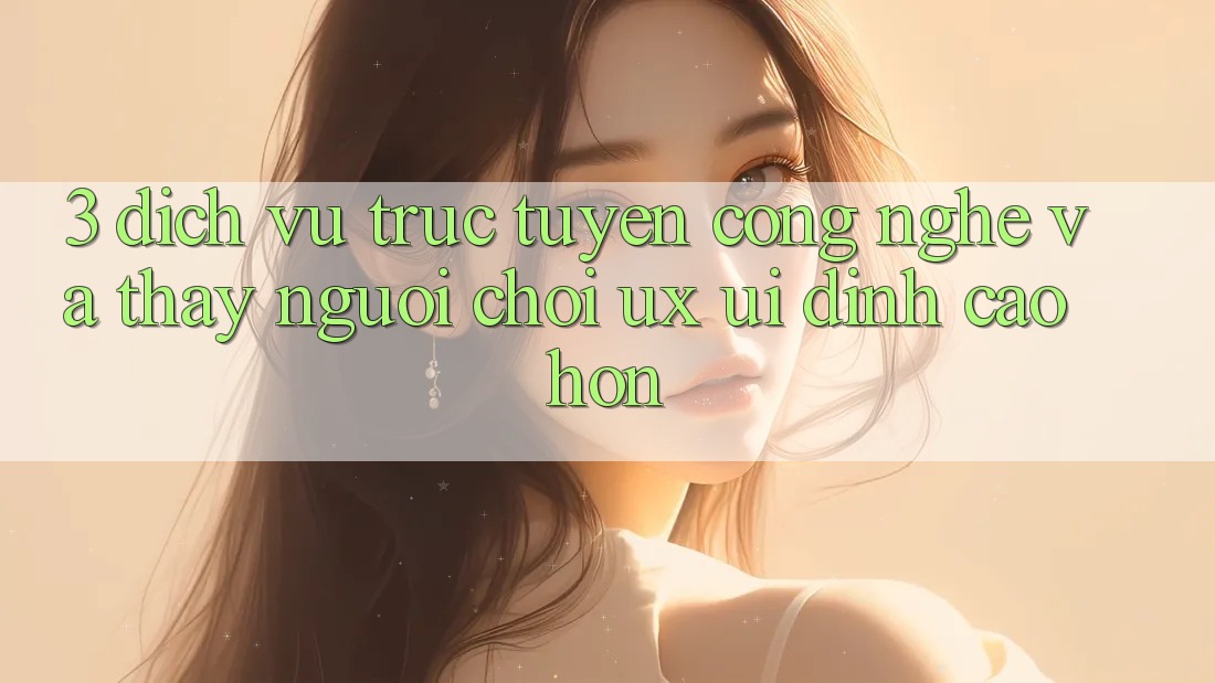 3. Dịch vụ trực tuyến công nghệ và Thấy người chơi (UX/UI) đỉnh cao hơn