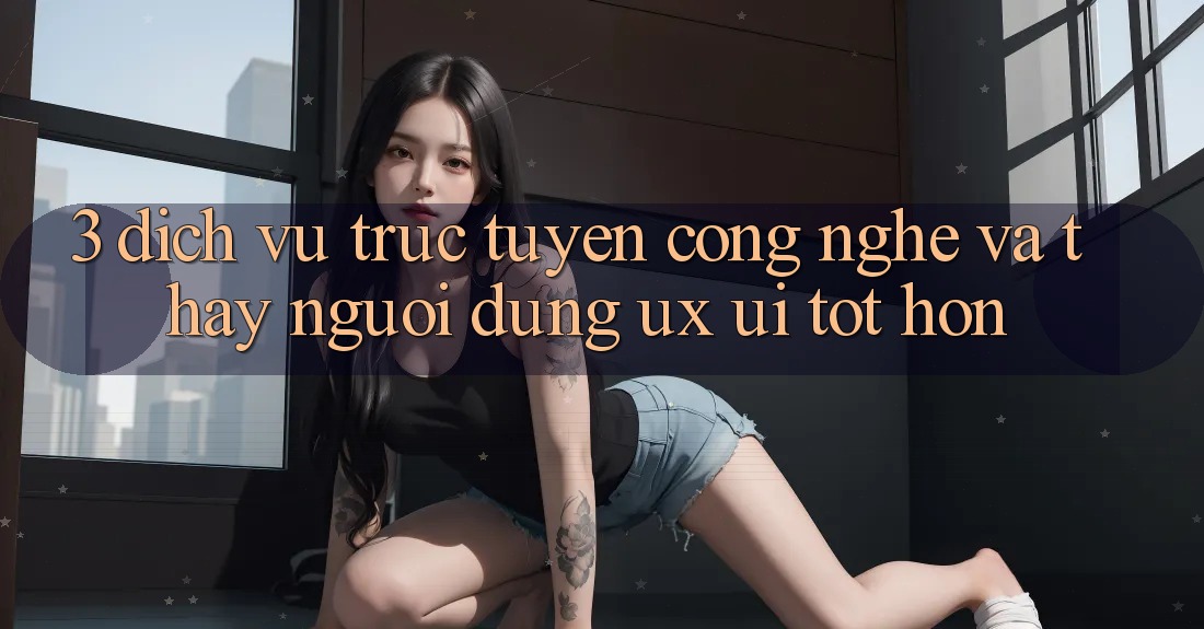 3. Dịch vụ trực tuyến công nghệ và Thấy người dùng (UX/UI) tốt hơn 3. Dịch vụ trực tuyến công nghệ và Thấy người dùng (UX/UI) tốt hơn