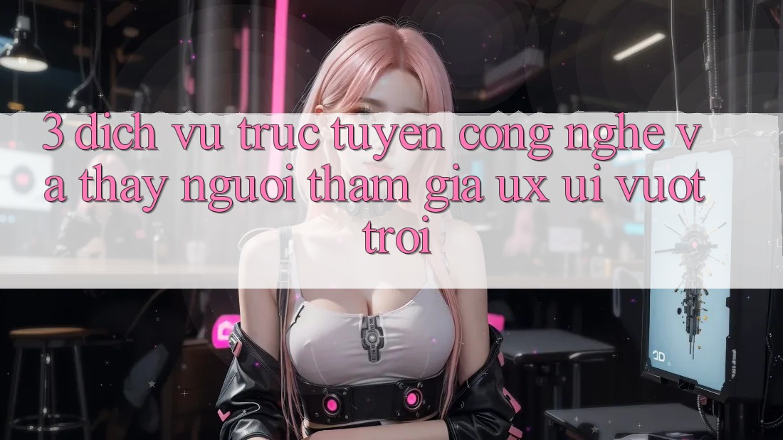3. Dịch vụ trực tuyến công nghệ và Thấy người tham gia (UX/UI) vượt trội 3. Dịch vụ trực tuyến công nghệ và Thấy người tham gia (UX/UI) vượt trội