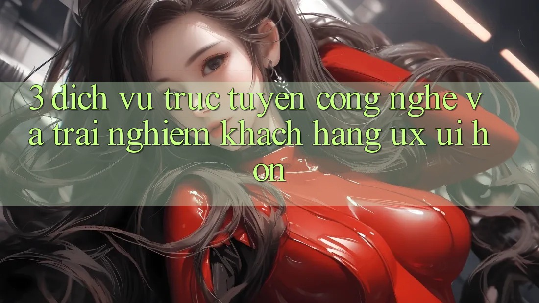 3. Dịch vụ trực tuyến công nghệ và Trải nghiệm khách hàng (UX/UI) hơn