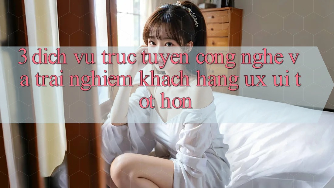 3. Dịch vụ trực tuyến công nghệ và Trải nghiệm khách hàng (UX/UI) tốt hơn
