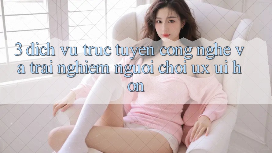 3. Dịch vụ trực tuyến công nghệ và Trải nghiệm người chơi (UX/UI) hơn 3. Dịch vụ trực tuyến công nghệ và Trải nghiệm người chơi (UX/UI) hơn