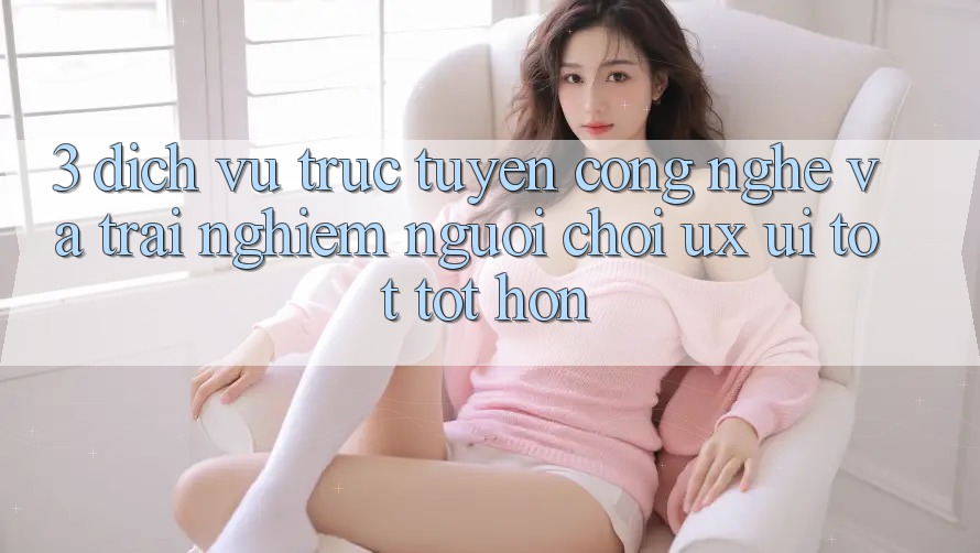 3. Dịch vụ trực tuyến công nghệ và Trải nghiệm người chơi (UX/UI) tốt tốt hơn 3. Dịch vụ trực tuyến công nghệ và Trải nghiệm người chơi (UX/UI) tốt tốt hơn