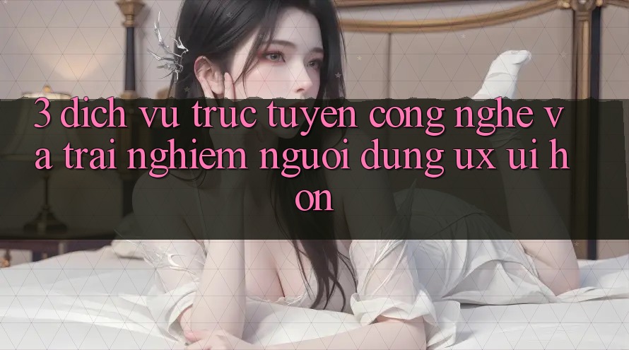 3. Dịch vụ trực tuyến công nghệ và Trải nghiệm người dùng (UX/UI) hơn