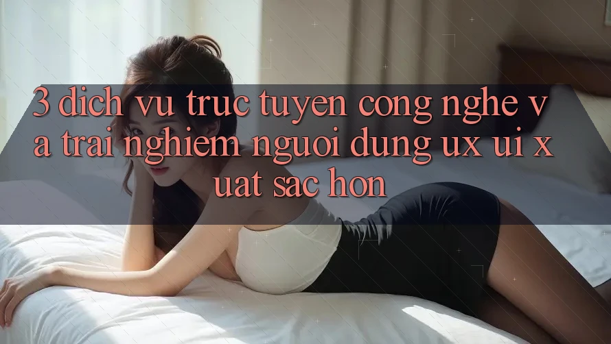 3. Dịch vụ trực tuyến công nghệ và Trải nghiệm người dùng (UX/UI) xuất sắc hơn