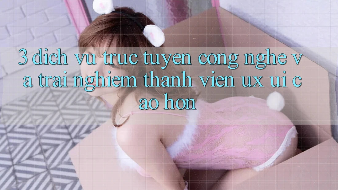 3. Dịch vụ trực tuyến công nghệ và Trải nghiệm thành viên (UX/UI) cao hơn