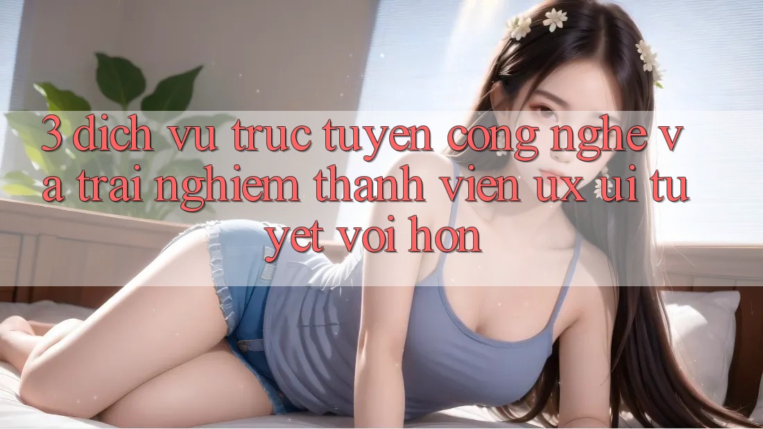 3. Dịch vụ trực tuyến công nghệ và Trải nghiệm thành viên (UX/UI) tuyệt vời hơn
