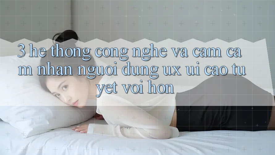 3. Hệ thống công nghệ và Cảm cảm nhận người dùng (UX/UI) cao tuyệt vời hơn