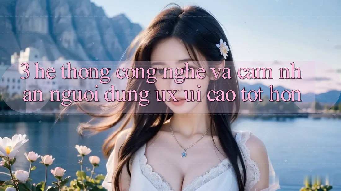 3. Hệ thống công nghệ và Cảm nhận người dùng (UX/UI) cao tốt hơn