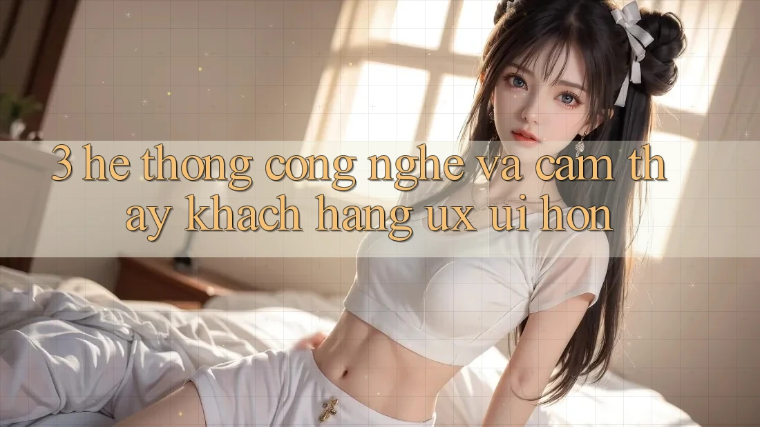 3. Hệ thống công nghệ và Cảm thấy khách hàng (UX/UI) hơn 3. Hệ thống công nghệ và Cảm thấy khách hàng (UX/UI) hơn