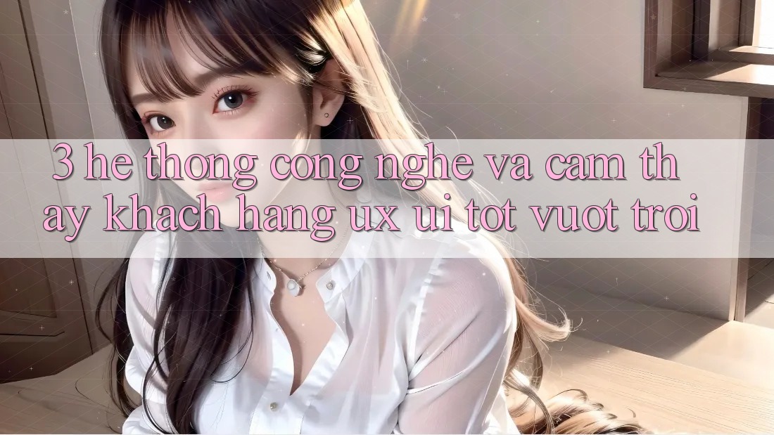 3. Hệ thống công nghệ và Cảm thấy khách hàng (UX/UI) tốt vượt trội
