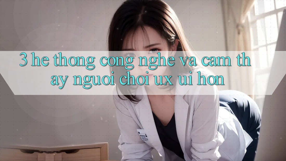 3. Hệ thống công nghệ và Cảm thấy người chơi (UX/UI) hơn 3. Hệ thống công nghệ và Cảm thấy người chơi (UX/UI) hơn