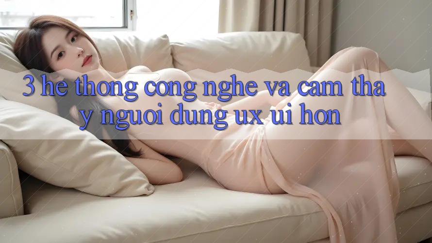 3. Hệ thống công nghệ và Cảm thấy người dùng (UX/UI) hơn 3. Hệ thống công nghệ và Cảm thấy người dùng (UX/UI) hơn