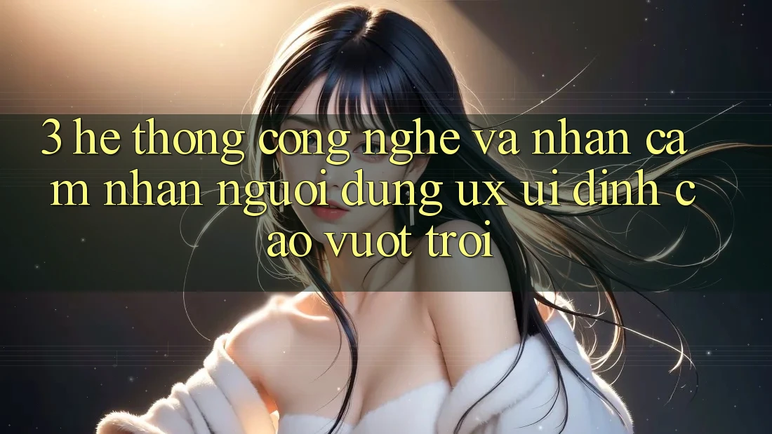 3. Hệ thống công nghệ và Nhận cảm nhận người dùng (UX/UI) đỉnh cao vượt trội