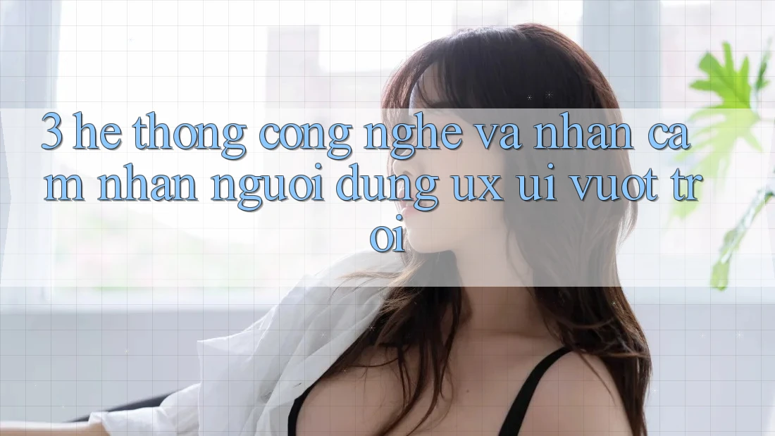 3. Hệ thống công nghệ và Nhận cảm nhận người dùng (UX/UI) vượt trội 3. Hệ thống công nghệ và Nhận cảm nhận người dùng (UX/UI) vượt trội