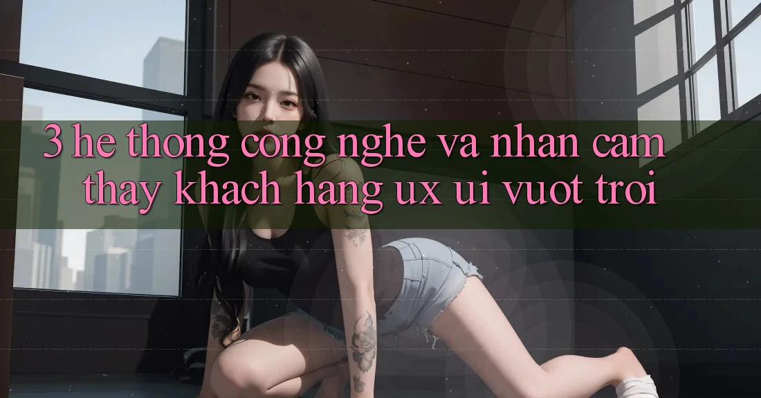 3. Hệ thống công nghệ và Nhận cảm thấy khách hàng (UX/UI) vượt trội