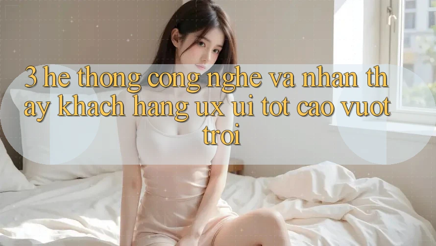 3. Hệ thống công nghệ và Nhận thấy khách hàng (UX/UI) tốt cao vượt trội