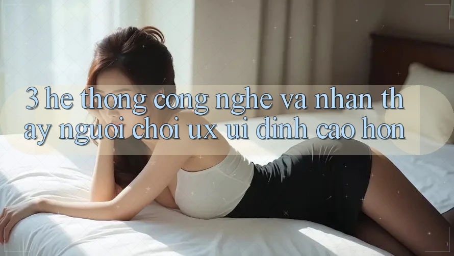 3. Hệ thống công nghệ và Nhận thấy người chơi (UX/UI) đỉnh cao hơn