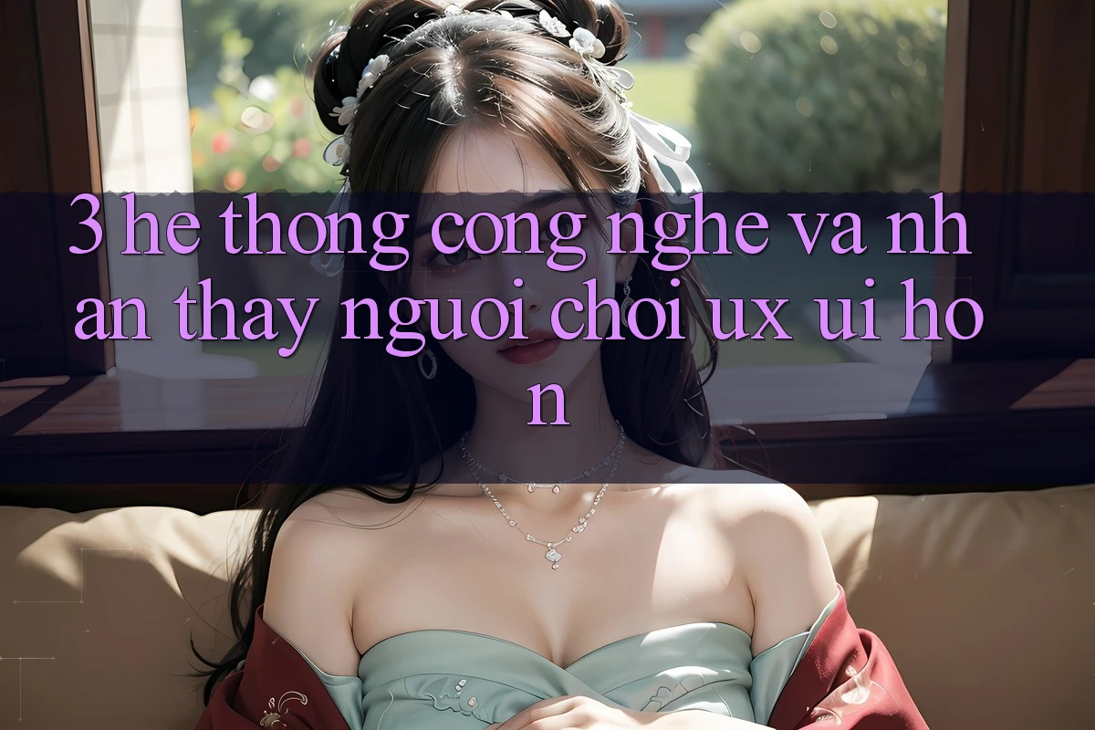 3. Hệ thống công nghệ và Nhận thấy người chơi (UX/UI) hơn