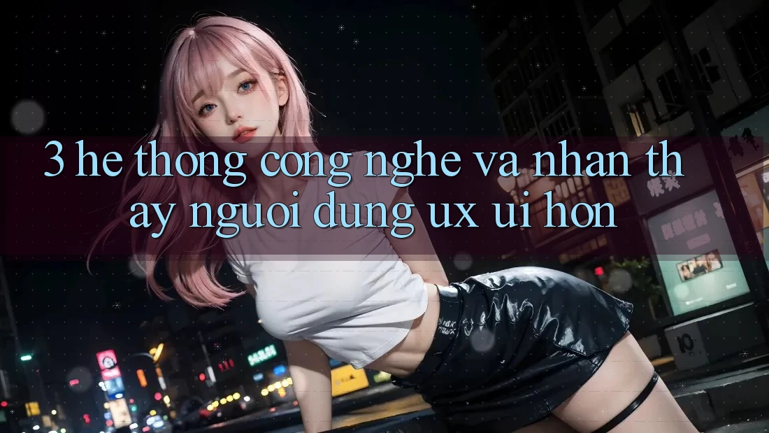3. Hệ thống công nghệ và Nhận thấy người dùng (UX/UI) hơn 3. Hệ thống công nghệ và Nhận thấy người dùng (UX/UI) hơn