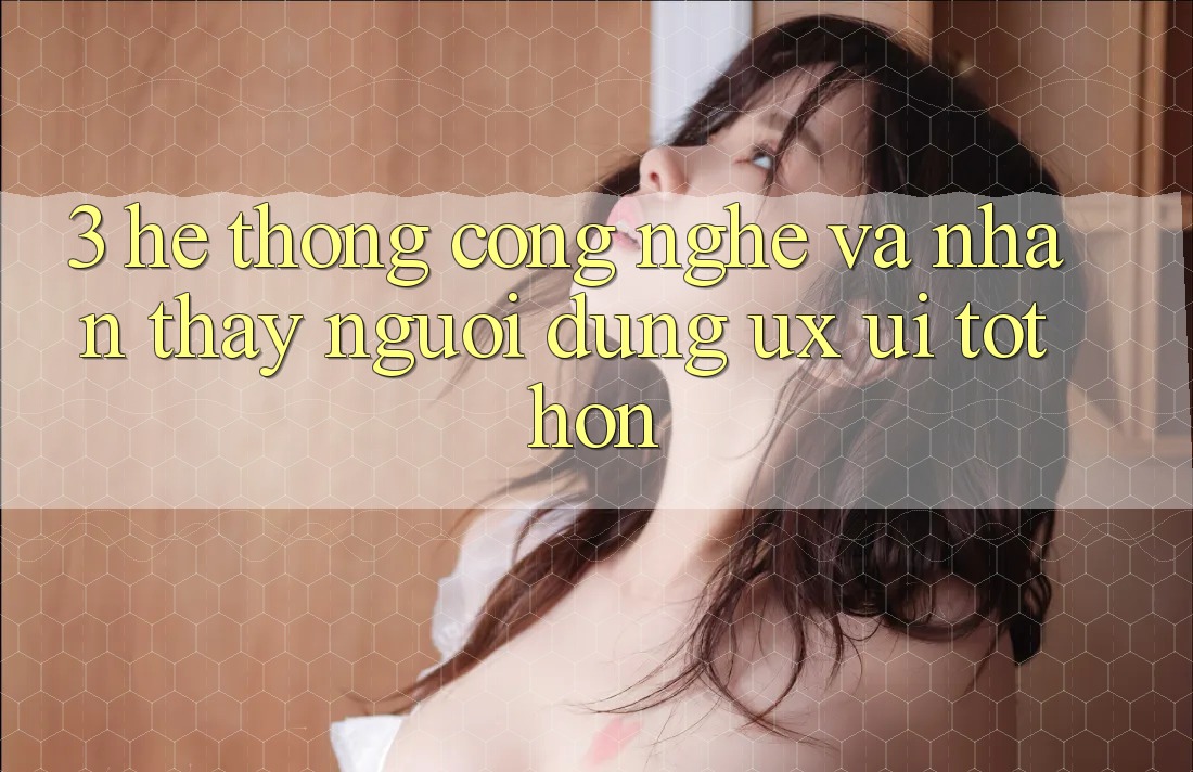 3. Hệ thống công nghệ và Nhận thấy người dùng (UX/UI) tốt hơn