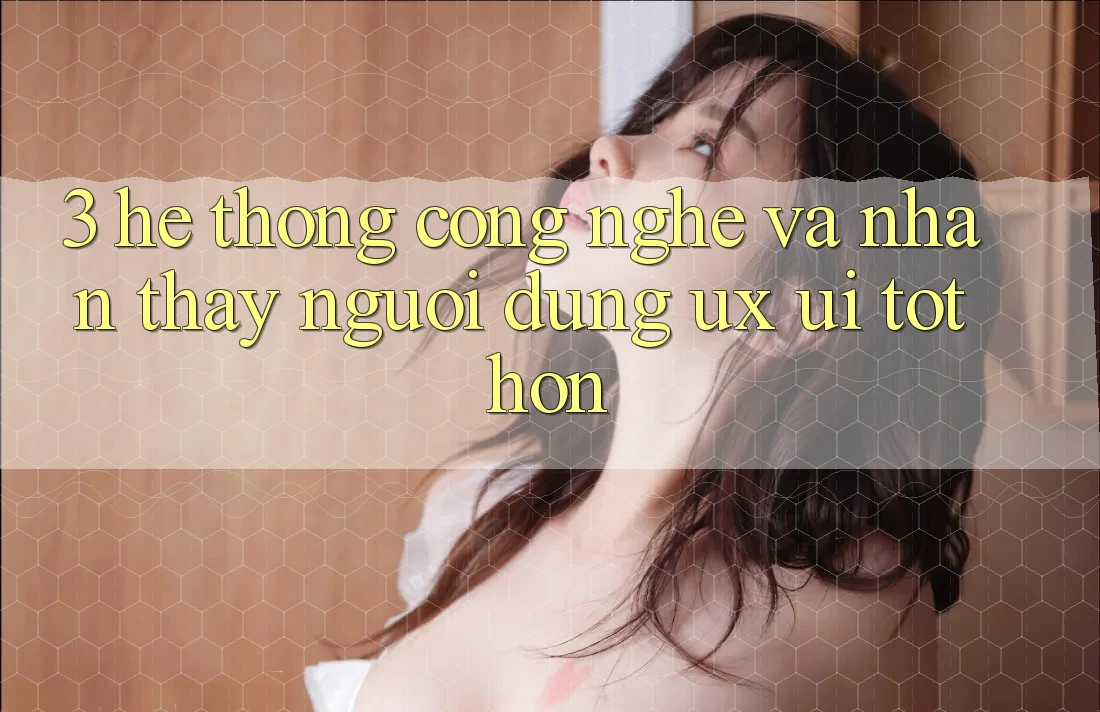3. Hệ thống công nghệ và Nhận thấy người dùng (UX/UI) tốt hơn 3. Hệ thống công nghệ và Nhận thấy người dùng (UX/UI) tốt hơn