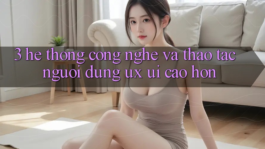 3. Hệ thống công nghệ và Thao tác người dùng (UX/UI) cao hơn