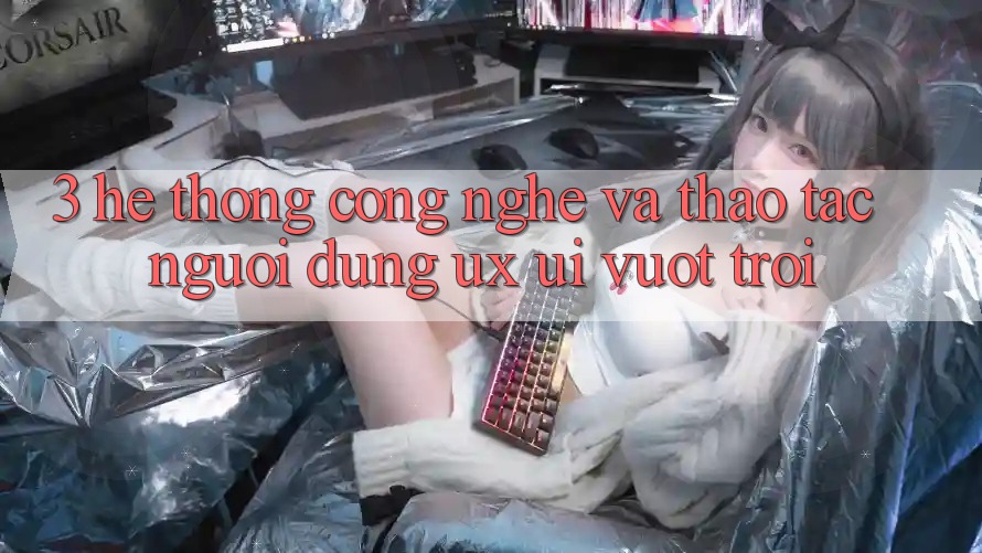 3. Hệ thống công nghệ và Thao tác người dùng (UX/UI) vượt trội