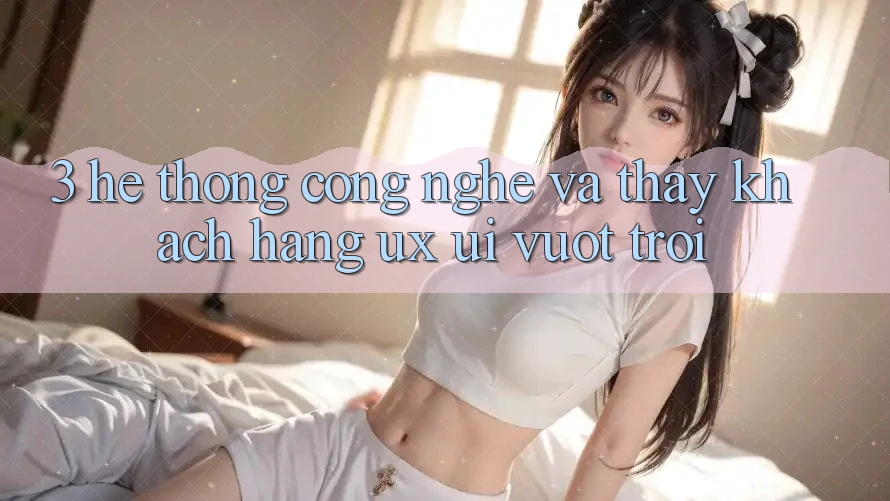 3. Hệ thống công nghệ và Thấy khách hàng (UX/UI) vượt trội