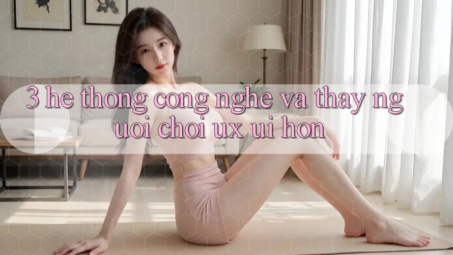 3. Hệ thống công nghệ và Thấy người chơi (UX/UI) hơn 3. Hệ thống công nghệ và Thấy người chơi (UX/UI) hơn
